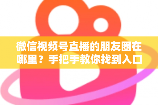 微信视频号直播的朋友圈在哪里？手把手教你找到入口并高效分享直播