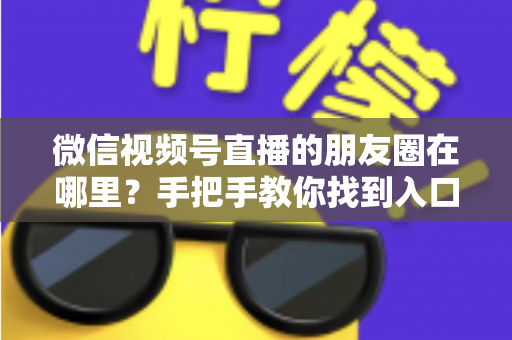 微信视频号直播的朋友圈在哪里？手把手教你找到入口并高效分享直播