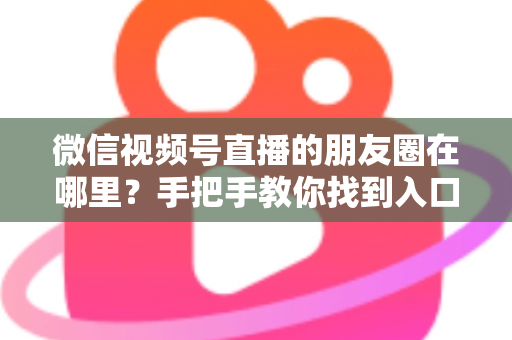 微信视频号直播的朋友圈在哪里？手把手教你找到入口并高效分享直播