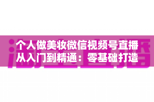 个人做美妆微信视频号直播从入门到精通：零基础打造高人气高转化美妆直播间的完整实战指南