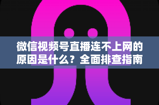 微信视频号直播连不上网的原因是什么？全面排查指南与实用解决方案大公开