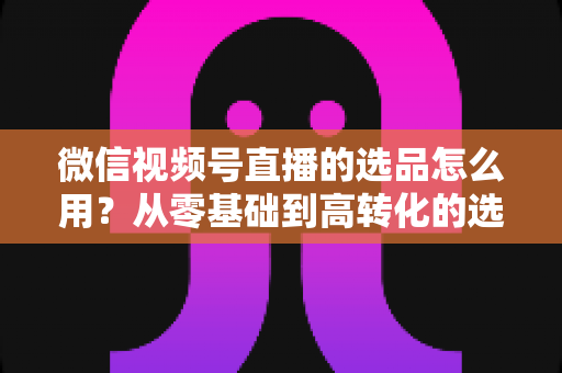 微信视频号直播的选品怎么用？从零基础到高转化的选品实战全攻略
