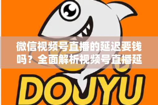 微信视频号直播的延迟要钱吗?全面解析视频号直播延迟机制与费用问题 微信视频号直播的延迟要钱吗?全面解析视频号直播延迟机制与费用问题