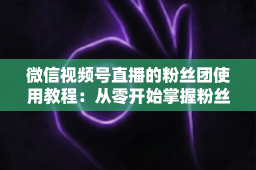微信视频号直播的粉丝团使用教程：从零开始掌握粉丝团创建、加入与高效运营的全流程实战指南