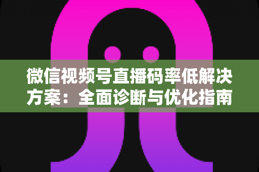 微信视频号直播码率低解决方案：全面诊断与优化指南，助你轻松提升直播画质与观看体验