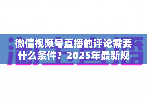 微信视频号直播的评论需要什么条件?2025年最新规则全解析与实操指南 微信视频号直播的评论需要什么条件?2025年最新规则全解析与实操指南