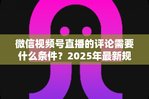微信视频号直播的评论需要什么条件?2025年最新规则全解析与实操指南 微信视频号直播的评论需要什么条件?2025年最新规则全解析与实操指南