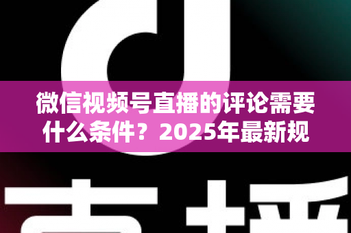 微信视频号直播的评论需要什么条件？2025年最新规则全解析与实操指南