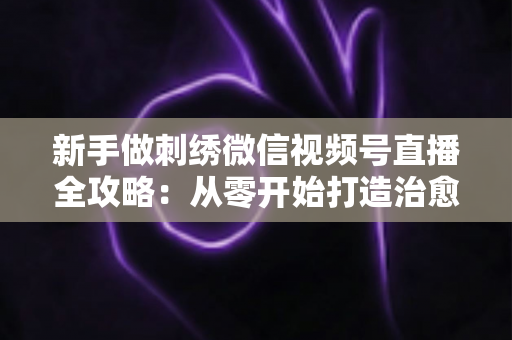 新手做刺绣微信视频号直播全攻略:从零开始打造治愈系手艺直播间 新手做刺绣微信视频号直播全攻略:从零开始打造治愈系手艺直播间