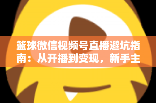 篮球微信视频号直播避坑指南：从开播到变现，新手主播必看的全方位避坑攻略