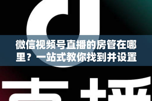 微信视频号直播的房管在哪里？一站式教你找到并设置直播间管理员