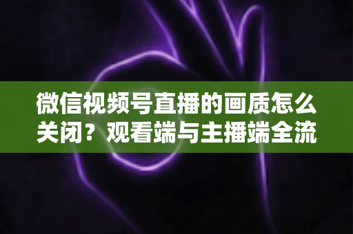 微信视频号直播的画质怎么关闭?观看端与主播端全流程操作指南 微信视频号直播的画质怎么关闭?观看端与主播端全流程操作指南