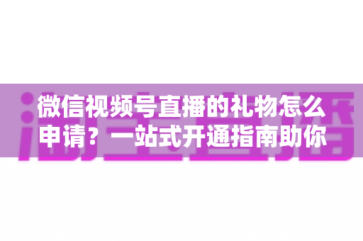 微信视频号直播的礼物怎么申请？一站式开通指南助你轻松解锁直播收益