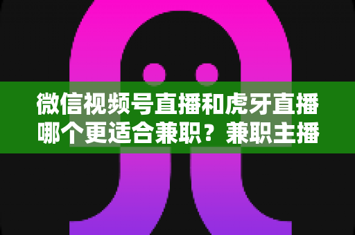 微信视频号直播和虎牙直播哪个更适合兼职？兼职主播平台选择深度解析