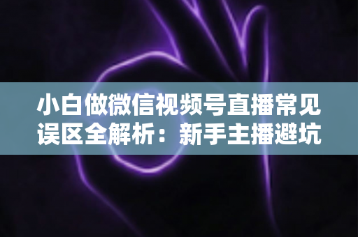 小白做微信视频号直播常见误区全解析:新手主播避坑指南与实战进阶建议 小白做微信视频号直播常见误区全解析:新手主播避坑指南与实战进阶建议
