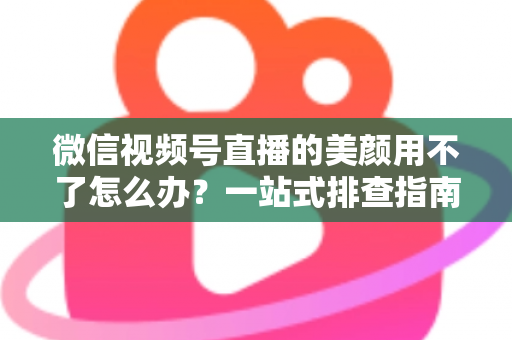 微信视频号直播的美颜用不了怎么办？一站式排查指南与实用解决方案全解析