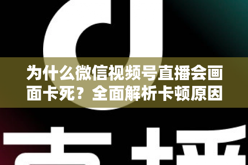 为什么微信视频号直播会画面卡死?全面解析卡顿原因与实用解决方案指南 为什么微信视频号直播会画面卡死?全面解析卡顿原因与实用解决方案指南