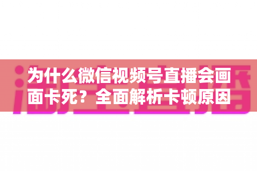 为什么微信视频号直播会画面卡死?全面解析卡顿原因与实用解决方案指南 为什么微信视频号直播会画面卡死?全面解析卡顿原因与实用解决方案指南
