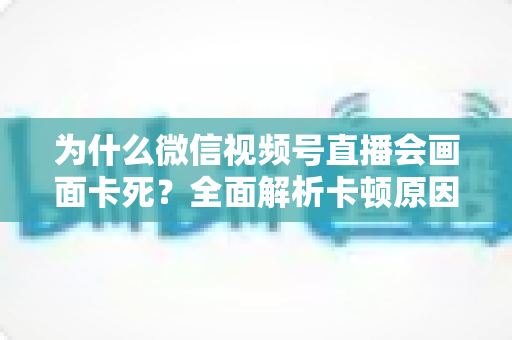 为什么微信视频号直播会画面卡死?全面解析卡顿原因与实用解决方案指南 为什么微信视频号直播会画面卡死?全面解析卡顿原因与实用解决方案指南