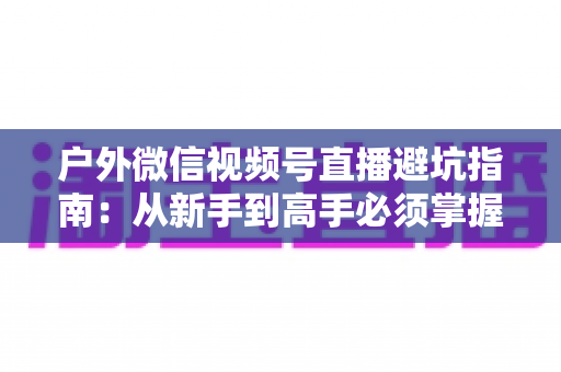 户外微信视频号直播避坑指南:从新手到高手必须掌握的实战经验与规则详解 户外微信视频号直播避坑指南:从新手到高手必须掌握的实战经验与规则详解