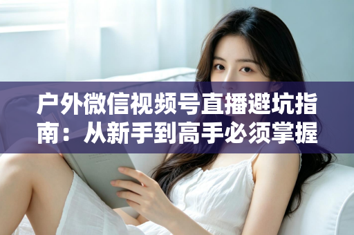 户外微信视频号直播避坑指南:从新手到高手必须掌握的实战经验与规则详解 户外微信视频号直播避坑指南:从新手到高手必须掌握的实战经验与规则详解