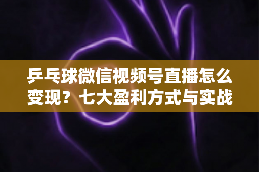 乒乓球微信视频号直播怎么变现？七大盈利方式与实战运营指南全解析
