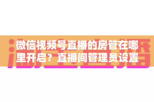 微信视频号直播的房管在哪里开启？直播间管理员设置全流程教程与运营技巧详解
