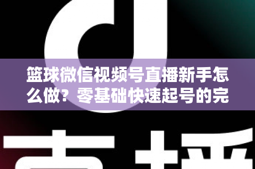 篮球微信视频号直播新手怎么做？零基础快速起号的完整实操指南