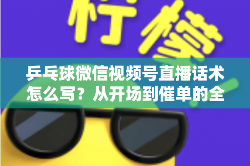 乒乓球微信视频号直播话术怎么写？从开场到催单的全流程话术指南（新手必备干货）