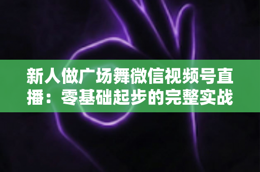 新人做广场舞微信视频号直播：零基础起步的完整实战指南