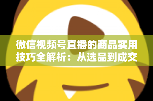 微信视频号直播的商品实用技巧全解析：从选品到成交的完整实战指南