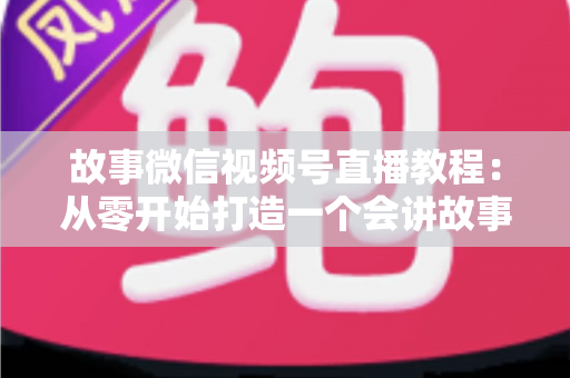 故事微信视频号直播教程：从零开始打造一个会讲故事的爆款直播间