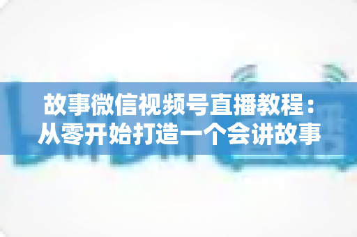 故事微信视频号直播教程：从零开始打造一个会讲故事的爆款直播间