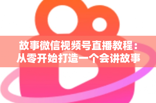 故事微信视频号直播教程：从零开始打造一个会讲故事的爆款直播间