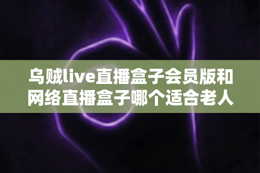 乌贼live直播盒子会员版和网络直播盒子哪个适合老人？中老年家庭选机避坑全指南