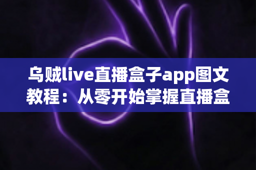 乌贼live直播盒子app图文教程：从零开始掌握直播盒子使用全流程的实用指南