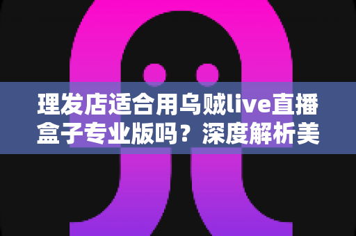 理发店适合用乌贼live直播盒子专业版吗？深度解析美发店直播引流与业绩增长的秘密武器