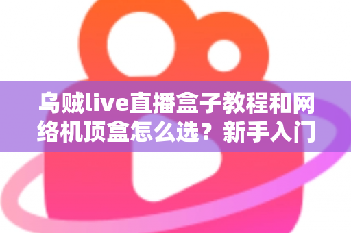 乌贼live直播盒子教程和网络机顶盒怎么选？新手入门与选购避坑全攻略