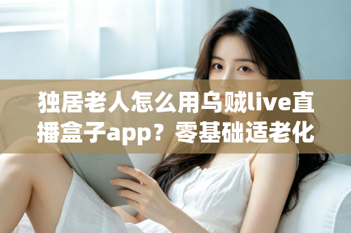 独居老人怎么用乌贼live直播盒子app？零基础适老化教程，手把手教爸妈开启云端精彩晚年