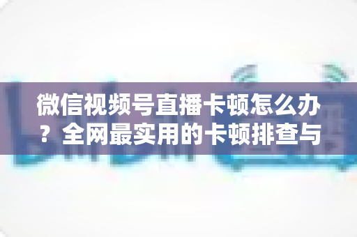 微信视频号直播卡顿怎么办？全网最实用的卡顿排查与优化完整指南