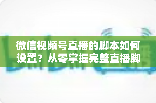 微信视频号直播的脚本如何设置？从零掌握完整直播脚本撰写指南，让每一场直播都有章可循