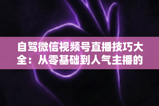 自驾微信视频号直播技巧大全：从零基础到人气主播的实战指南