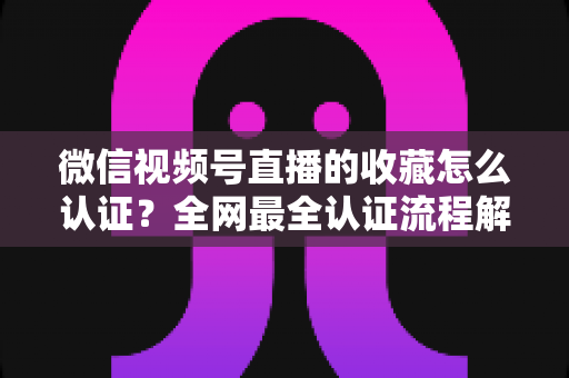 微信视频号直播的收藏怎么认证?全网最全认证流程解析与实操避坑指南 微信视频号直播的收藏怎么认证?全网最全认证流程解析与实操避坑指南