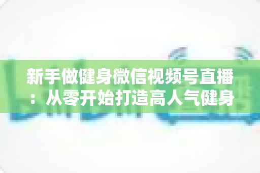 新手做健身微信视频号直播：从零开始打造高人气健身直播间的完整实战指南