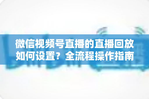 微信视频号直播的直播回放如何设置？全流程操作指南与运营价值深度解析