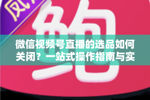 微信视频号直播的选品如何关闭?一站式操作指南与实用避坑攻略 微信视频号直播的选品如何关闭?一站式操作指南与实用避坑攻略
