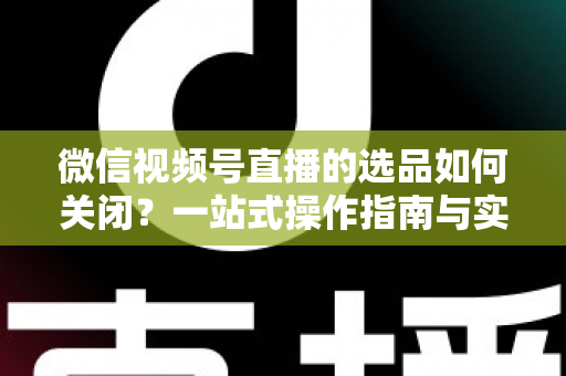 微信视频号直播的选品如何关闭？一站式操作指南与实用避坑攻略