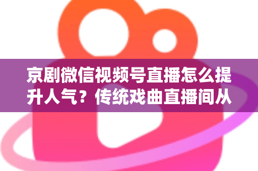 京剧微信视频号直播怎么提升人气？传统戏曲直播间从冷清到爆满的实战运营全攻略