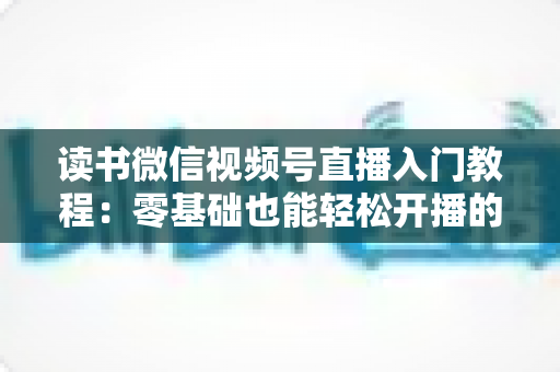 读书微信视频号直播入门教程：零基础也能轻松开播的完整指南