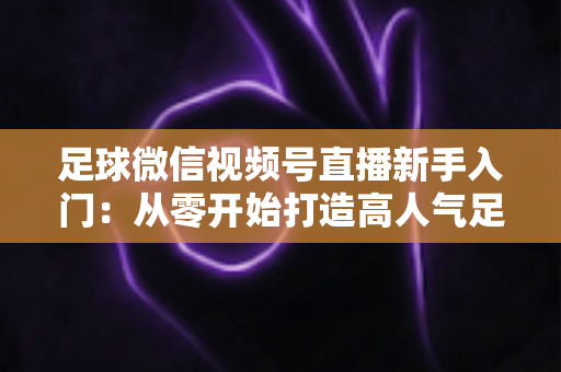 足球微信视频号直播新手入门：从零开始打造高人气足球直播间的完整实战指南